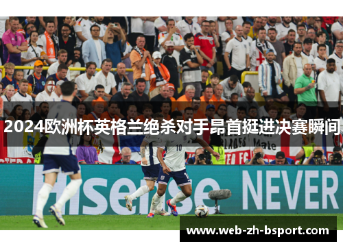 2024欧洲杯英格兰绝杀对手昂首挺进决赛瞬间 2024欧洲杯英格兰绝杀对手昂首挺进决赛瞬间