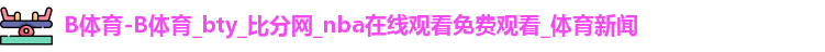 B体育-B体育_bty_比分网_nba在线观看免费观看_体育新闻